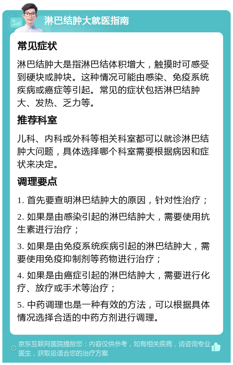 淋巴结肿大就医指南 常见症状 淋巴结肿大是指淋巴结体积增大，触摸时可感受到硬块或肿块。这种情况可能由感染、免疫系统疾病或癌症等引起。常见的症状包括淋巴结肿大、发热、乏力等。 推荐科室 儿科、内科或外科等相关科室都可以就诊淋巴结肿大问题，具体选择哪个科室需要根据病因和症状来决定。 调理要点 1. 首先要查明淋巴结肿大的原因，针对性治疗； 2. 如果是由感染引起的淋巴结肿大，需要使用抗生素进行治疗； 3. 如果是由免疫系统疾病引起的淋巴结肿大，需要使用免疫抑制剂等药物进行治疗； 4. 如果是由癌症引起的淋巴结肿大，需要进行化疗、放疗或手术等治疗； 5. 中药调理也是一种有效的方法，可以根据具体情况选择合适的中药方剂进行调理。