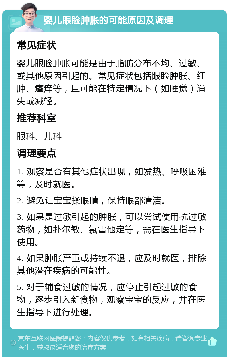 婴儿眼睑肿胀的可能原因及调理 常见症状 婴儿眼睑肿胀可能是由于脂肪分布不均、过敏、或其他原因引起的。常见症状包括眼睑肿胀、红肿、瘙痒等，且可能在特定情况下（如睡觉）消失或减轻。 推荐科室 眼科、儿科 调理要点 1. 观察是否有其他症状出现，如发热、呼吸困难等，及时就医。 2. 避免让宝宝揉眼睛，保持眼部清洁。 3. 如果是过敏引起的肿胀，可以尝试使用抗过敏药物，如扑尔敏、氯雷他定等，需在医生指导下使用。 4. 如果肿胀严重或持续不退，应及时就医，排除其他潜在疾病的可能性。 5. 对于辅食过敏的情况，应停止引起过敏的食物，逐步引入新食物，观察宝宝的反应，并在医生指导下进行处理。