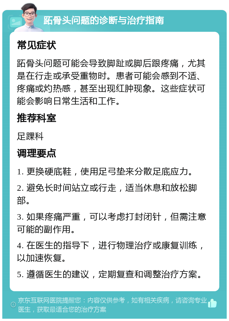 跖骨头问题的诊断与治疗指南 常见症状 跖骨头问题可能会导致脚趾或脚后跟疼痛，尤其是在行走或承受重物时。患者可能会感到不适、疼痛或灼热感，甚至出现红肿现象。这些症状可能会影响日常生活和工作。 推荐科室 足踝科 调理要点 1. 更换硬底鞋，使用足弓垫来分散足底应力。 2. 避免长时间站立或行走，适当休息和放松脚部。 3. 如果疼痛严重，可以考虑打封闭针，但需注意可能的副作用。 4. 在医生的指导下，进行物理治疗或康复训练，以加速恢复。 5. 遵循医生的建议，定期复查和调整治疗方案。