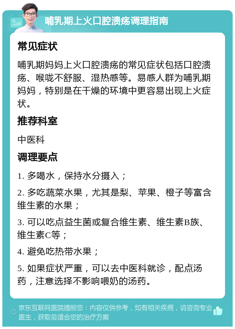 哺乳期上火口腔溃疡调理指南 常见症状 哺乳期妈妈上火口腔溃疡的常见症状包括口腔溃疡、喉咙不舒服、湿热感等。易感人群为哺乳期妈妈，特别是在干燥的环境中更容易出现上火症状。 推荐科室 中医科 调理要点 1. 多喝水，保持水分摄入； 2. 多吃蔬菜水果，尤其是梨、苹果、橙子等富含维生素的水果； 3. 可以吃点益生菌或复合维生素、维生素B族、维生素C等； 4. 避免吃热带水果； 5. 如果症状严重，可以去中医科就诊，配点汤药，注意选择不影响喂奶的汤药。