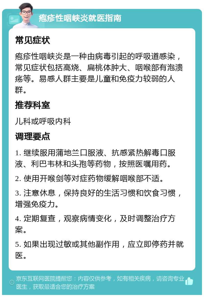 疱疹性咽峡炎就医指南 常见症状 疱疹性咽峡炎是一种由病毒引起的呼吸道感染，常见症状包括高烧、扁桃体肿大、咽喉部有泡溃疡等。易感人群主要是儿童和免疫力较弱的人群。 推荐科室 儿科或呼吸内科 调理要点 1. 继续服用蒲地兰口服液、抗感紧热解毒口服液、利巴韦林和头孢等药物，按照医嘱用药。 2. 使用开喉剑等对症药物缓解咽喉部不适。 3. 注意休息，保持良好的生活习惯和饮食习惯，增强免疫力。 4. 定期复查，观察病情变化，及时调整治疗方案。 5. 如果出现过敏或其他副作用，应立即停药并就医。