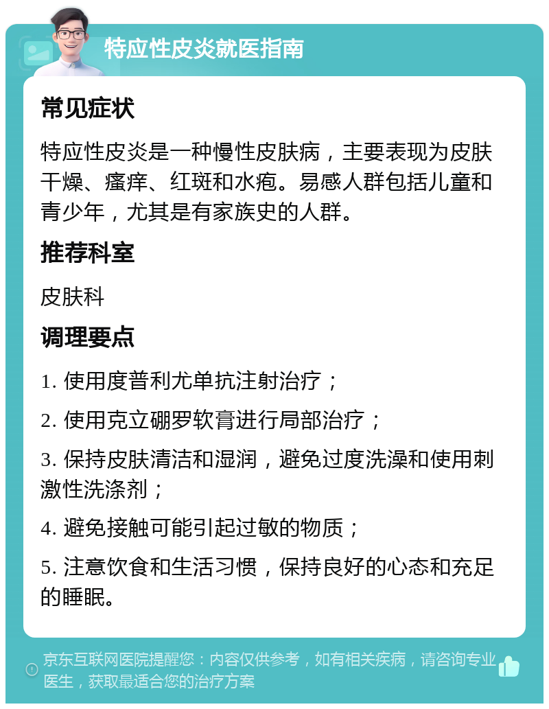 特应性皮炎就医指南 常见症状 特应性皮炎是一种慢性皮肤病，主要表现为皮肤干燥、瘙痒、红斑和水疱。易感人群包括儿童和青少年，尤其是有家族史的人群。 推荐科室 皮肤科 调理要点 1. 使用度普利尤单抗注射治疗； 2. 使用克立硼罗软膏进行局部治疗； 3. 保持皮肤清洁和湿润，避免过度洗澡和使用刺激性洗涤剂； 4. 避免接触可能引起过敏的物质； 5. 注意饮食和生活习惯，保持良好的心态和充足的睡眠。