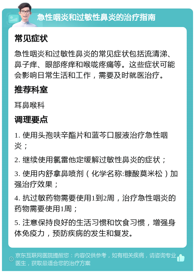 急性咽炎和过敏性鼻炎的治疗指南 常见症状 急性咽炎和过敏性鼻炎的常见症状包括流清涕、鼻子痒、眼部疼痒和喉咙疼痛等。这些症状可能会影响日常生活和工作，需要及时就医治疗。 推荐科室 耳鼻喉科 调理要点 1. 使用头孢呋辛酯片和蓝芩口服液治疗急性咽炎； 2. 继续使用氯雷他定缓解过敏性鼻炎的症状； 3. 使用内舒拿鼻喷剂（化学名称:糠酸莫米松）加强治疗效果； 4. 抗过敏药物需要使用1到2周，治疗急性咽炎的药物需要使用1周； 5. 注意保持良好的生活习惯和饮食习惯，增强身体免疫力，预防疾病的发生和复发。