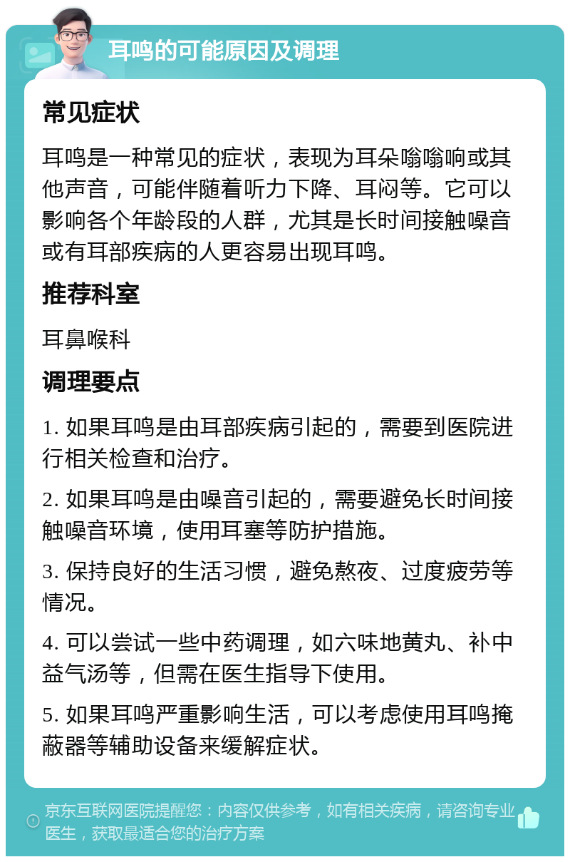 耳鸣的可能原因及调理 常见症状 耳鸣是一种常见的症状，表现为耳朵嗡嗡响或其他声音，可能伴随着听力下降、耳闷等。它可以影响各个年龄段的人群，尤其是长时间接触噪音或有耳部疾病的人更容易出现耳鸣。 推荐科室 耳鼻喉科 调理要点 1. 如果耳鸣是由耳部疾病引起的，需要到医院进行相关检查和治疗。 2. 如果耳鸣是由噪音引起的，需要避免长时间接触噪音环境，使用耳塞等防护措施。 3. 保持良好的生活习惯，避免熬夜、过度疲劳等情况。 4. 可以尝试一些中药调理，如六味地黄丸、补中益气汤等，但需在医生指导下使用。 5. 如果耳鸣严重影响生活，可以考虑使用耳鸣掩蔽器等辅助设备来缓解症状。