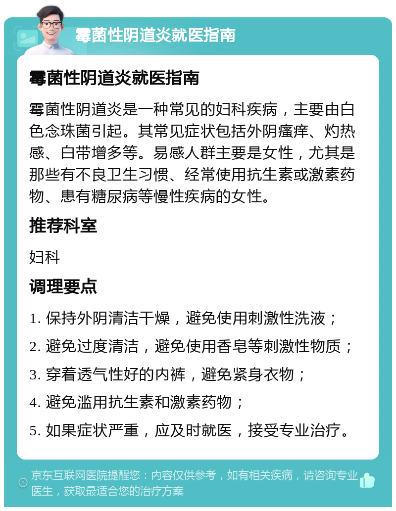 霉菌性阴道炎就医指南 霉菌性阴道炎就医指南 霉菌性阴道炎是一种常见的妇科疾病，主要由白色念珠菌引起。其常见症状包括外阴瘙痒、灼热感、白带增多等。易感人群主要是女性，尤其是那些有不良卫生习惯、经常使用抗生素或激素药物、患有糖尿病等慢性疾病的女性。 推荐科室 妇科 调理要点 1. 保持外阴清洁干燥，避免使用刺激性洗液； 2. 避免过度清洁，避免使用香皂等刺激性物质； 3. 穿着透气性好的内裤，避免紧身衣物； 4. 避免滥用抗生素和激素药物； 5. 如果症状严重，应及时就医，接受专业治疗。