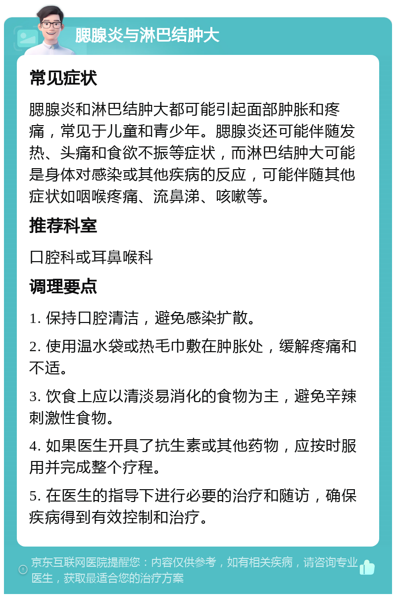 腮腺炎与淋巴结肿大 常见症状 腮腺炎和淋巴结肿大都可能引起面部肿胀和疼痛，常见于儿童和青少年。腮腺炎还可能伴随发热、头痛和食欲不振等症状，而淋巴结肿大可能是身体对感染或其他疾病的反应，可能伴随其他症状如咽喉疼痛、流鼻涕、咳嗽等。 推荐科室 口腔科或耳鼻喉科 调理要点 1. 保持口腔清洁，避免感染扩散。 2. 使用温水袋或热毛巾敷在肿胀处，缓解疼痛和不适。 3. 饮食上应以清淡易消化的食物为主，避免辛辣刺激性食物。 4. 如果医生开具了抗生素或其他药物，应按时服用并完成整个疗程。 5. 在医生的指导下进行必要的治疗和随访，确保疾病得到有效控制和治疗。