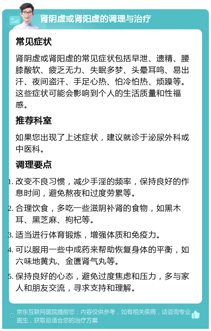 肾阴虚或肾阳虚的调理与治疗 常见症状 肾阴虚或肾阳虚的常见症状包括早泄、遗精、腰膝酸软、疲乏无力、失眠多梦、头晕耳鸣、易出汗、夜间盗汗、手足心热、怕冷怕热、烦躁等。这些症状可能会影响到个人的生活质量和性福感。 推荐科室 如果您出现了上述症状，建议就诊于泌尿外科或中医科。 调理要点 改变不良习惯，减少手淫的频率，保持良好的作息时间，避免熬夜和过度劳累等。 合理饮食，多吃一些滋阴补肾的食物，如黑木耳、黑芝麻、枸杞等。 适当进行体育锻炼，增强体质和免疫力。 可以服用一些中成药来帮助恢复身体的平衡，如六味地黄丸、金匮肾气丸等。 保持良好的心态，避免过度焦虑和压力，多与家人和朋友交流，寻求支持和理解。