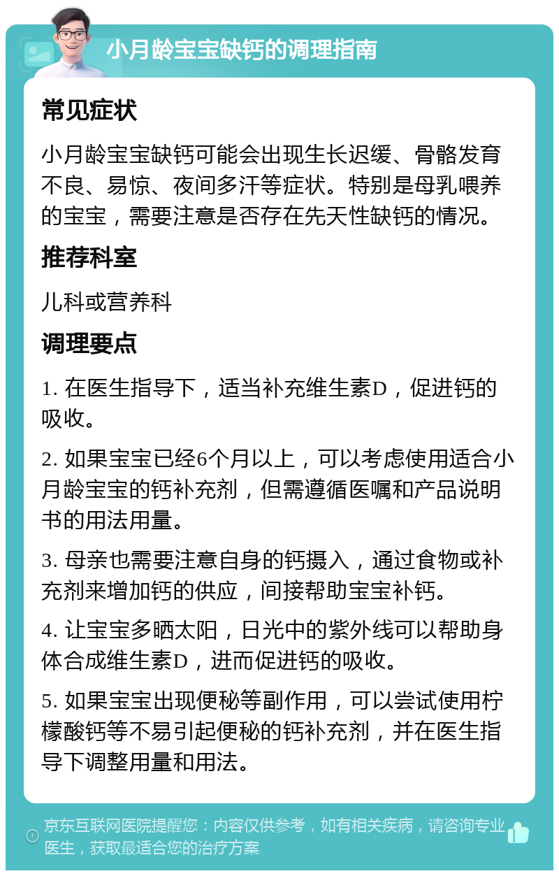 小月龄宝宝缺钙的调理指南 常见症状 小月龄宝宝缺钙可能会出现生长迟缓、骨骼发育不良、易惊、夜间多汗等症状。特别是母乳喂养的宝宝，需要注意是否存在先天性缺钙的情况。 推荐科室 儿科或营养科 调理要点 1. 在医生指导下，适当补充维生素D，促进钙的吸收。 2. 如果宝宝已经6个月以上，可以考虑使用适合小月龄宝宝的钙补充剂，但需遵循医嘱和产品说明书的用法用量。 3. 母亲也需要注意自身的钙摄入，通过食物或补充剂来增加钙的供应，间接帮助宝宝补钙。 4. 让宝宝多晒太阳，日光中的紫外线可以帮助身体合成维生素D，进而促进钙的吸收。 5. 如果宝宝出现便秘等副作用，可以尝试使用柠檬酸钙等不易引起便秘的钙补充剂，并在医生指导下调整用量和用法。