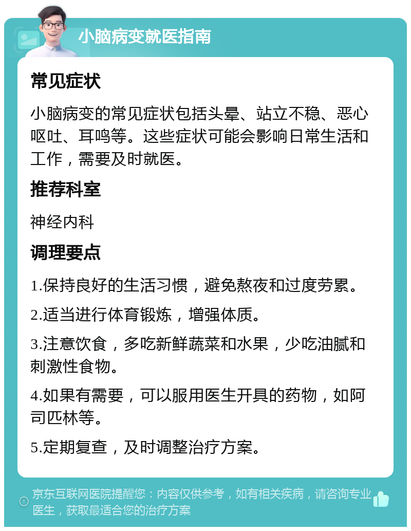 小脑病变就医指南 常见症状 小脑病变的常见症状包括头晕、站立不稳、恶心呕吐、耳鸣等。这些症状可能会影响日常生活和工作，需要及时就医。 推荐科室 神经内科 调理要点 1.保持良好的生活习惯，避免熬夜和过度劳累。 2.适当进行体育锻炼，增强体质。 3.注意饮食，多吃新鲜蔬菜和水果，少吃油腻和刺激性食物。 4.如果有需要，可以服用医生开具的药物，如阿司匹林等。 5.定期复查，及时调整治疗方案。