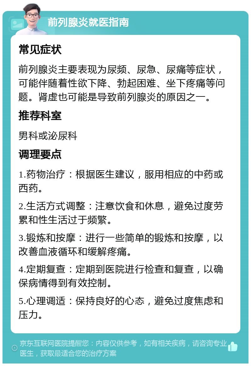 前列腺炎就医指南 常见症状 前列腺炎主要表现为尿频、尿急、尿痛等症状，可能伴随着性欲下降、勃起困难、坐下疼痛等问题。肾虚也可能是导致前列腺炎的原因之一。 推荐科室 男科或泌尿科 调理要点 1.药物治疗：根据医生建议，服用相应的中药或西药。 2.生活方式调整：注意饮食和休息，避免过度劳累和性生活过于频繁。 3.锻炼和按摩：进行一些简单的锻炼和按摩，以改善血液循环和缓解疼痛。 4.定期复查：定期到医院进行检查和复查，以确保病情得到有效控制。 5.心理调适：保持良好的心态，避免过度焦虑和压力。