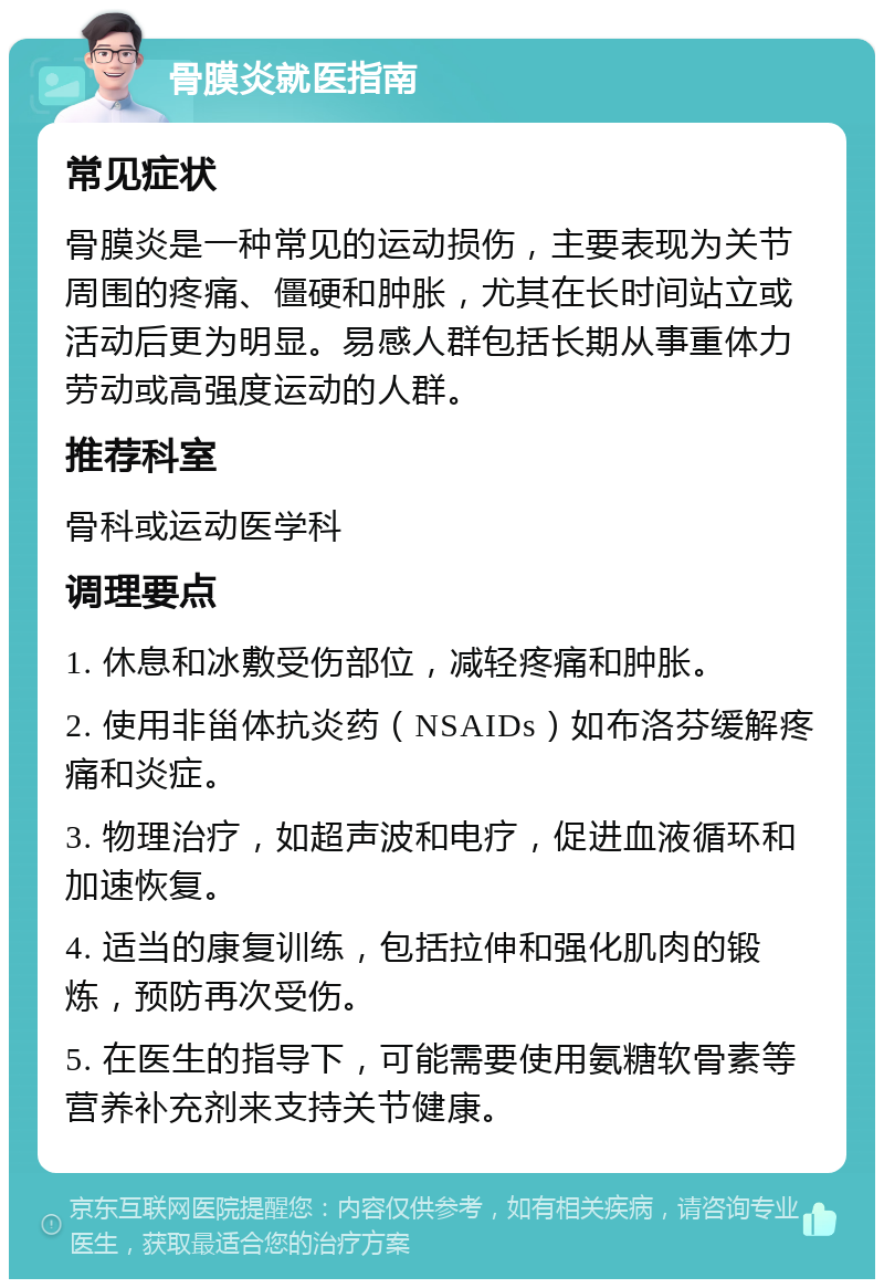 骨膜炎就医指南 常见症状 骨膜炎是一种常见的运动损伤，主要表现为关节周围的疼痛、僵硬和肿胀，尤其在长时间站立或活动后更为明显。易感人群包括长期从事重体力劳动或高强度运动的人群。 推荐科室 骨科或运动医学科 调理要点 1. 休息和冰敷受伤部位，减轻疼痛和肿胀。 2. 使用非甾体抗炎药（NSAIDs）如布洛芬缓解疼痛和炎症。 3. 物理治疗，如超声波和电疗，促进血液循环和加速恢复。 4. 适当的康复训练，包括拉伸和强化肌肉的锻炼，预防再次受伤。 5. 在医生的指导下，可能需要使用氨糖软骨素等营养补充剂来支持关节健康。