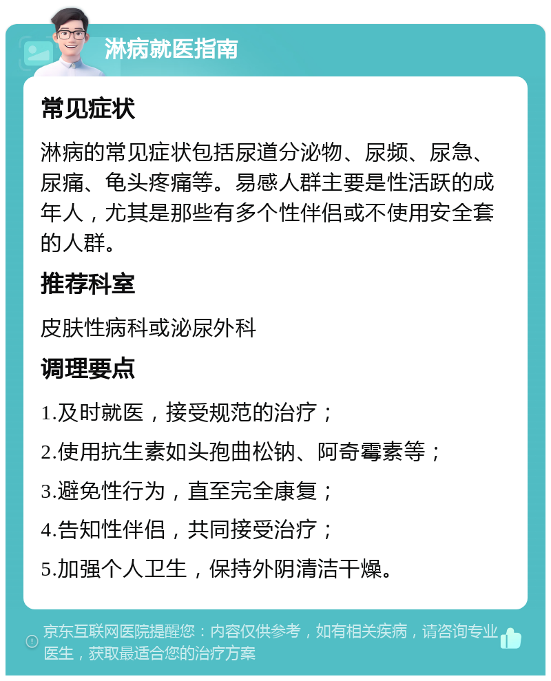 淋病就医指南 常见症状 淋病的常见症状包括尿道分泌物、尿频、尿急、尿痛、龟头疼痛等。易感人群主要是性活跃的成年人，尤其是那些有多个性伴侣或不使用安全套的人群。 推荐科室 皮肤性病科或泌尿外科 调理要点 1.及时就医，接受规范的治疗； 2.使用抗生素如头孢曲松钠、阿奇霉素等； 3.避免性行为，直至完全康复； 4.告知性伴侣，共同接受治疗； 5.加强个人卫生，保持外阴清洁干燥。