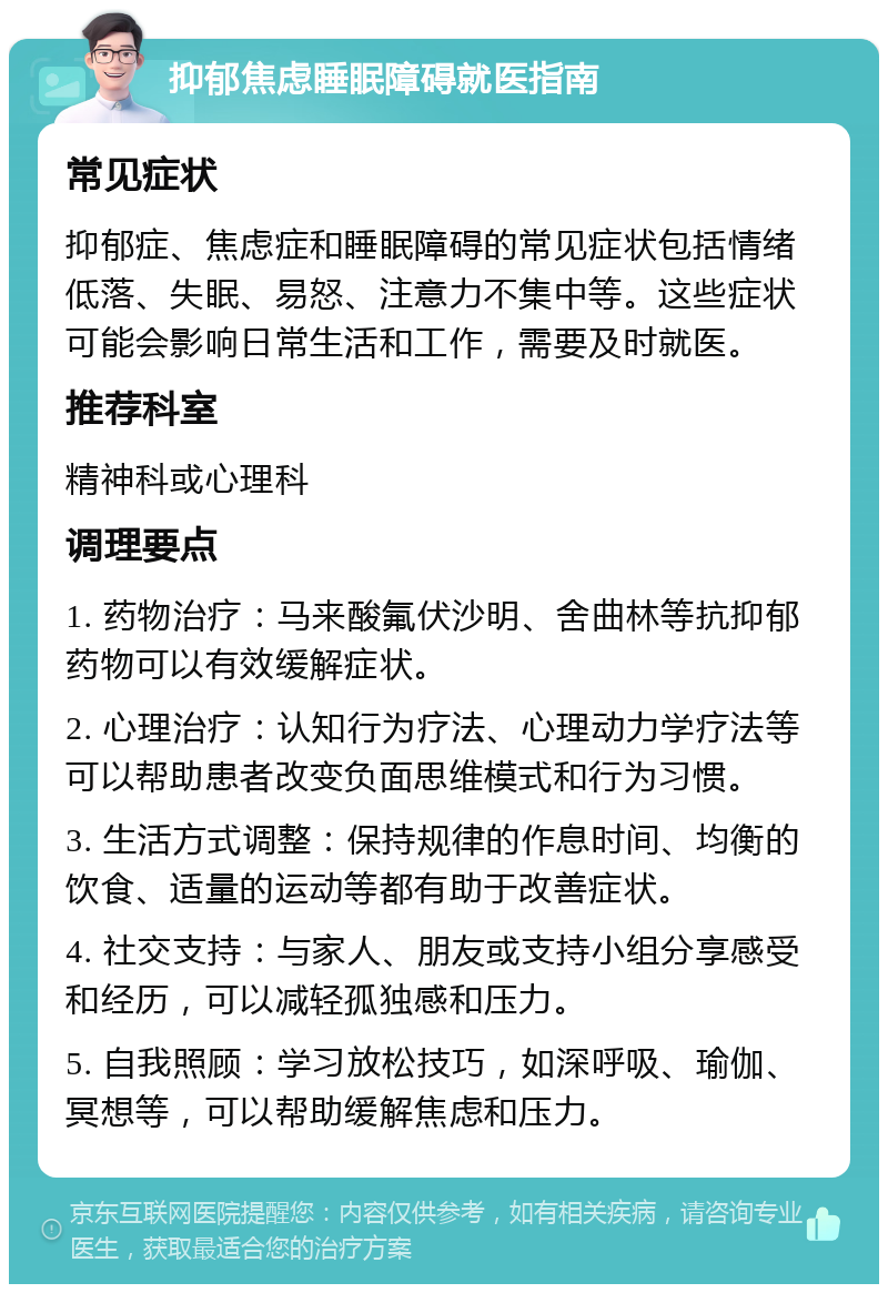 抑郁焦虑睡眠障碍就医指南 常见症状 抑郁症、焦虑症和睡眠障碍的常见症状包括情绪低落、失眠、易怒、注意力不集中等。这些症状可能会影响日常生活和工作，需要及时就医。 推荐科室 精神科或心理科 调理要点 1. 药物治疗：马来酸氟伏沙明、舍曲林等抗抑郁药物可以有效缓解症状。 2. 心理治疗：认知行为疗法、心理动力学疗法等可以帮助患者改变负面思维模式和行为习惯。 3. 生活方式调整：保持规律的作息时间、均衡的饮食、适量的运动等都有助于改善症状。 4. 社交支持：与家人、朋友或支持小组分享感受和经历，可以减轻孤独感和压力。 5. 自我照顾：学习放松技巧，如深呼吸、瑜伽、冥想等，可以帮助缓解焦虑和压力。