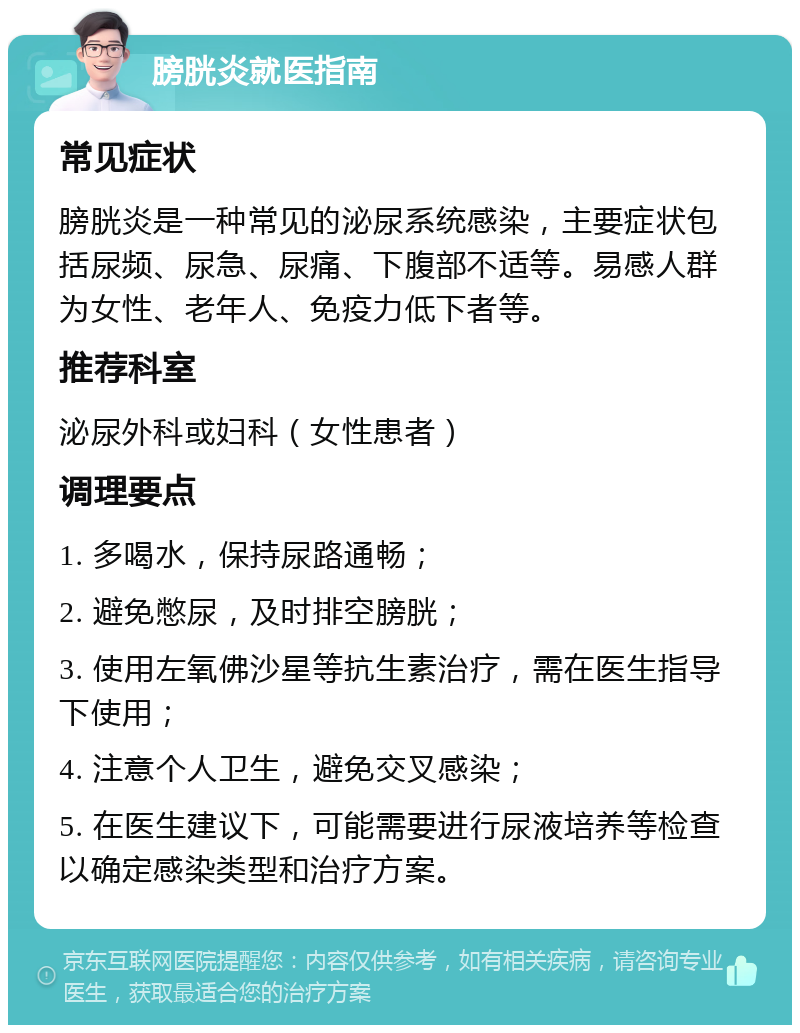 膀胱炎就医指南 常见症状 膀胱炎是一种常见的泌尿系统感染，主要症状包括尿频、尿急、尿痛、下腹部不适等。易感人群为女性、老年人、免疫力低下者等。 推荐科室 泌尿外科或妇科（女性患者） 调理要点 1. 多喝水，保持尿路通畅； 2. 避免憋尿，及时排空膀胱； 3. 使用左氧佛沙星等抗生素治疗，需在医生指导下使用； 4. 注意个人卫生，避免交叉感染； 5. 在医生建议下，可能需要进行尿液培养等检查以确定感染类型和治疗方案。