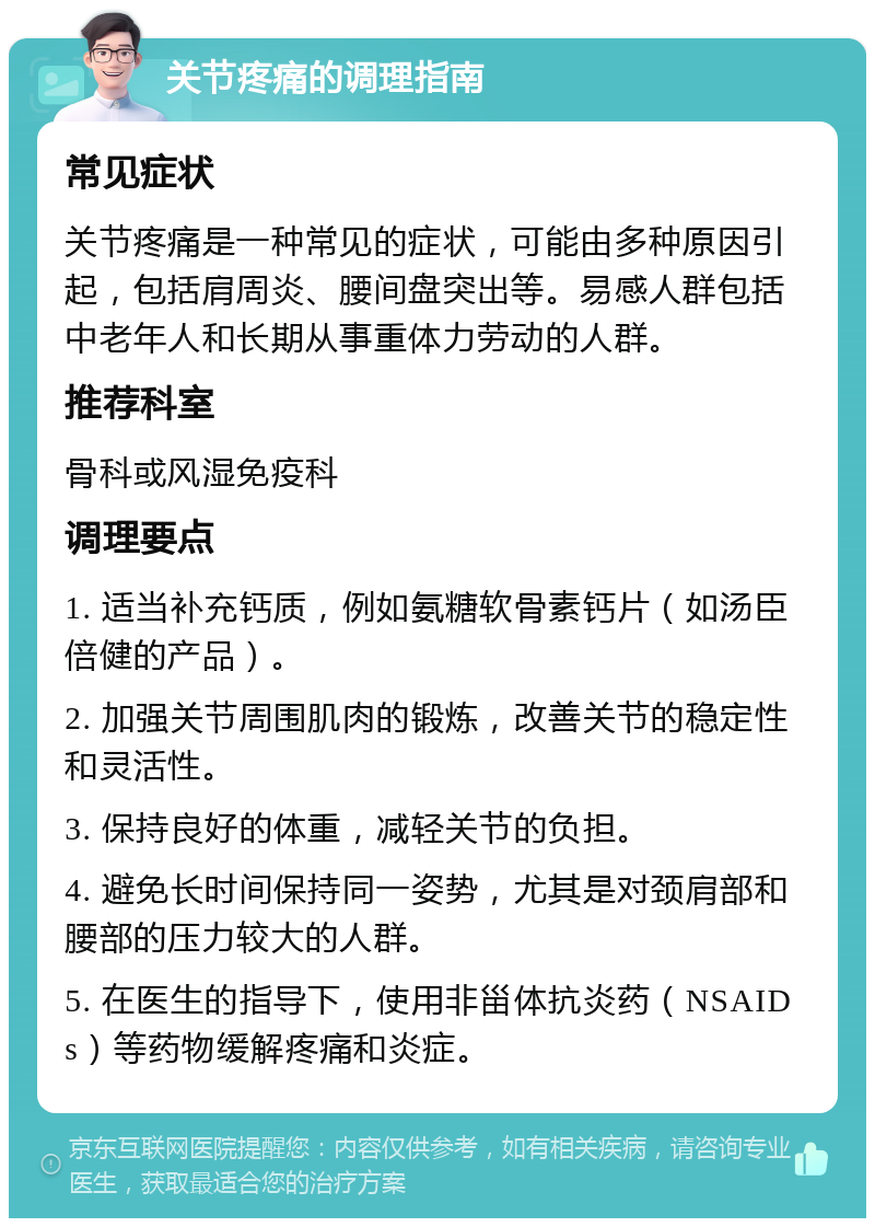 关节疼痛的调理指南 常见症状 关节疼痛是一种常见的症状，可能由多种原因引起，包括肩周炎、腰间盘突出等。易感人群包括中老年人和长期从事重体力劳动的人群。 推荐科室 骨科或风湿免疫科 调理要点 1. 适当补充钙质，例如氨糖软骨素钙片（如汤臣倍健的产品）。 2. 加强关节周围肌肉的锻炼，改善关节的稳定性和灵活性。 3. 保持良好的体重，减轻关节的负担。 4. 避免长时间保持同一姿势，尤其是对颈肩部和腰部的压力较大的人群。 5. 在医生的指导下，使用非甾体抗炎药（NSAIDs）等药物缓解疼痛和炎症。