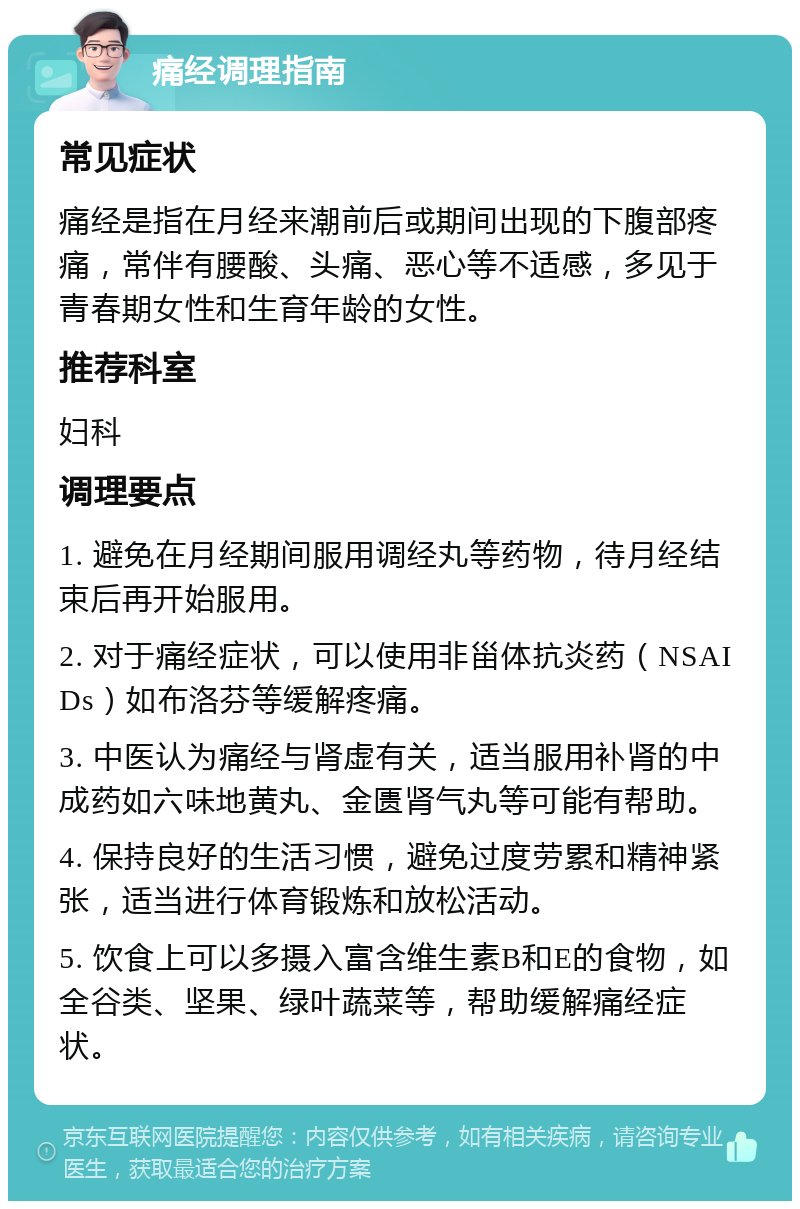 痛经调理指南 常见症状 痛经是指在月经来潮前后或期间出现的下腹部疼痛，常伴有腰酸、头痛、恶心等不适感，多见于青春期女性和生育年龄的女性。 推荐科室 妇科 调理要点 1. 避免在月经期间服用调经丸等药物，待月经结束后再开始服用。 2. 对于痛经症状，可以使用非甾体抗炎药（NSAIDs）如布洛芬等缓解疼痛。 3. 中医认为痛经与肾虚有关，适当服用补肾的中成药如六味地黄丸、金匮肾气丸等可能有帮助。 4. 保持良好的生活习惯，避免过度劳累和精神紧张，适当进行体育锻炼和放松活动。 5. 饮食上可以多摄入富含维生素B和E的食物，如全谷类、坚果、绿叶蔬菜等，帮助缓解痛经症状。