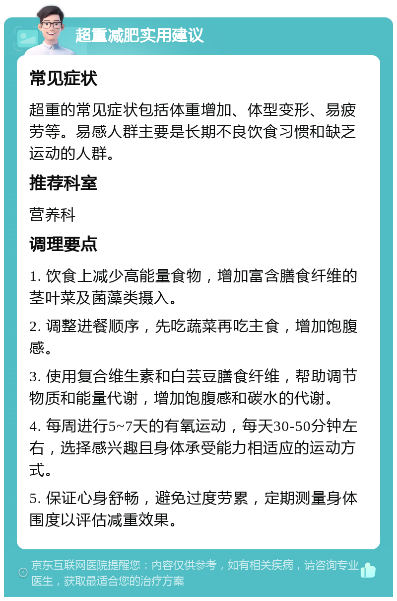 超重减肥实用建议 常见症状 超重的常见症状包括体重增加、体型变形、易疲劳等。易感人群主要是长期不良饮食习惯和缺乏运动的人群。 推荐科室 营养科 调理要点 1. 饮食上减少高能量食物，增加富含膳食纤维的茎叶菜及菌藻类摄入。 2. 调整进餐顺序，先吃蔬菜再吃主食，增加饱腹感。 3. 使用复合维生素和白芸豆膳食纤维，帮助调节物质和能量代谢，增加饱腹感和碳水的代谢。 4. 每周进行5~7天的有氧运动，每天30-50分钟左右，选择感兴趣且身体承受能力相适应的运动方式。 5. 保证心身舒畅，避免过度劳累，定期测量身体围度以评估减重效果。