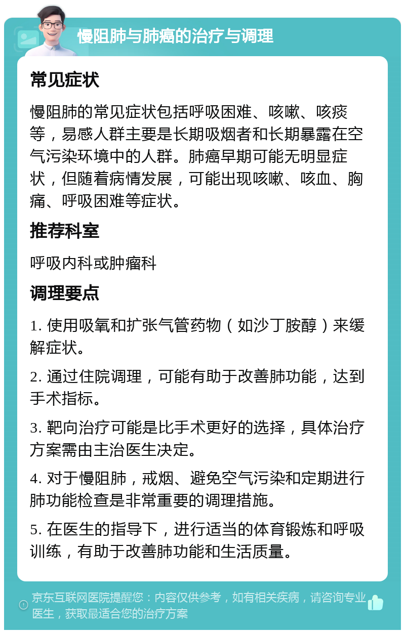 慢阻肺与肺癌的治疗与调理 常见症状 慢阻肺的常见症状包括呼吸困难、咳嗽、咳痰等，易感人群主要是长期吸烟者和长期暴露在空气污染环境中的人群。肺癌早期可能无明显症状，但随着病情发展，可能出现咳嗽、咳血、胸痛、呼吸困难等症状。 推荐科室 呼吸内科或肿瘤科 调理要点 1. 使用吸氧和扩张气管药物（如沙丁胺醇）来缓解症状。 2. 通过住院调理，可能有助于改善肺功能，达到手术指标。 3. 靶向治疗可能是比手术更好的选择，具体治疗方案需由主治医生决定。 4. 对于慢阻肺，戒烟、避免空气污染和定期进行肺功能检查是非常重要的调理措施。 5. 在医生的指导下，进行适当的体育锻炼和呼吸训练，有助于改善肺功能和生活质量。