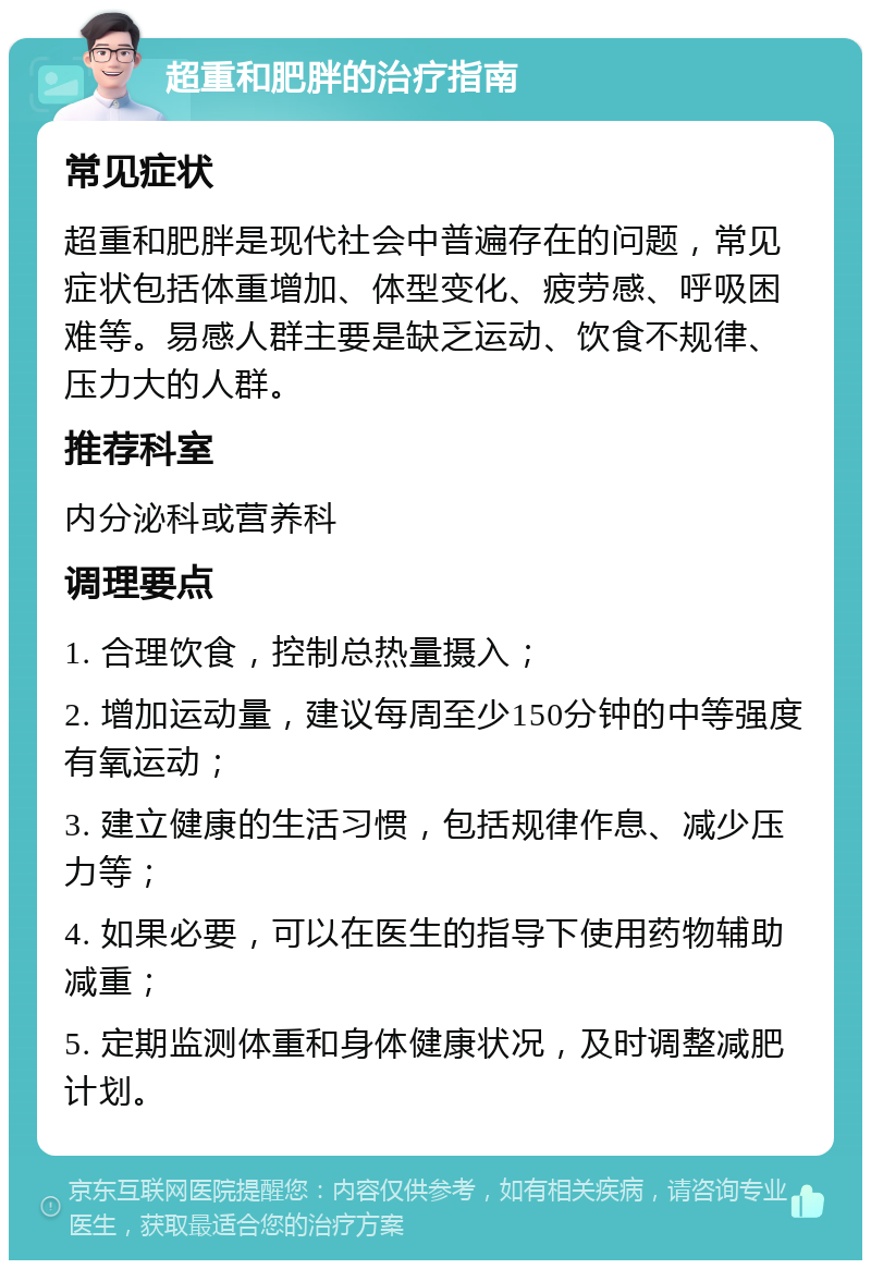 超重和肥胖的治疗指南 常见症状 超重和肥胖是现代社会中普遍存在的问题，常见症状包括体重增加、体型变化、疲劳感、呼吸困难等。易感人群主要是缺乏运动、饮食不规律、压力大的人群。 推荐科室 内分泌科或营养科 调理要点 1. 合理饮食，控制总热量摄入； 2. 增加运动量，建议每周至少150分钟的中等强度有氧运动； 3. 建立健康的生活习惯，包括规律作息、减少压力等； 4. 如果必要，可以在医生的指导下使用药物辅助减重； 5. 定期监测体重和身体健康状况，及时调整减肥计划。