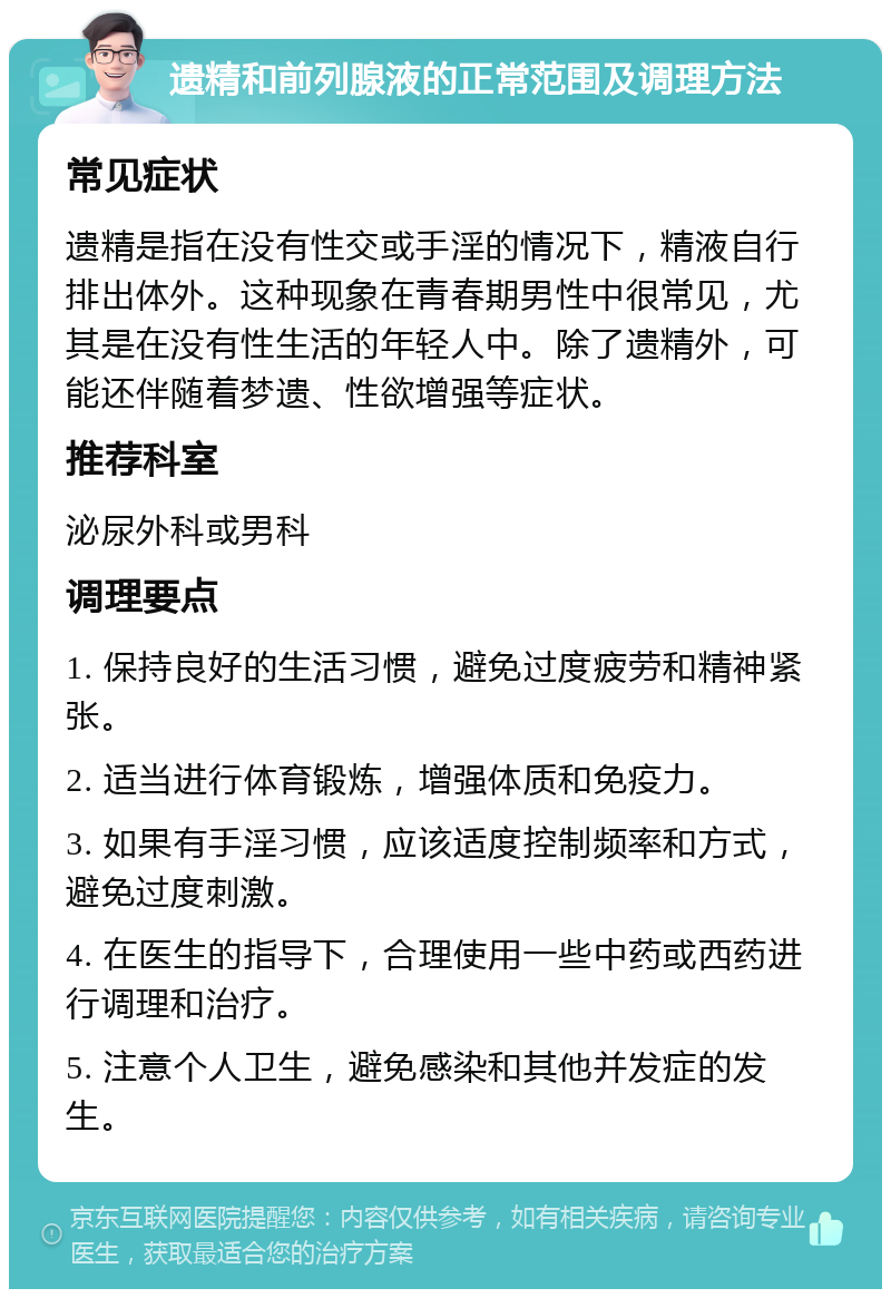 遗精和前列腺液的正常范围及调理方法 常见症状 遗精是指在没有性交或手淫的情况下，精液自行排出体外。这种现象在青春期男性中很常见，尤其是在没有性生活的年轻人中。除了遗精外，可能还伴随着梦遗、性欲增强等症状。 推荐科室 泌尿外科或男科 调理要点 1. 保持良好的生活习惯，避免过度疲劳和精神紧张。 2. 适当进行体育锻炼，增强体质和免疫力。 3. 如果有手淫习惯，应该适度控制频率和方式，避免过度刺激。 4. 在医生的指导下，合理使用一些中药或西药进行调理和治疗。 5. 注意个人卫生，避免感染和其他并发症的发生。