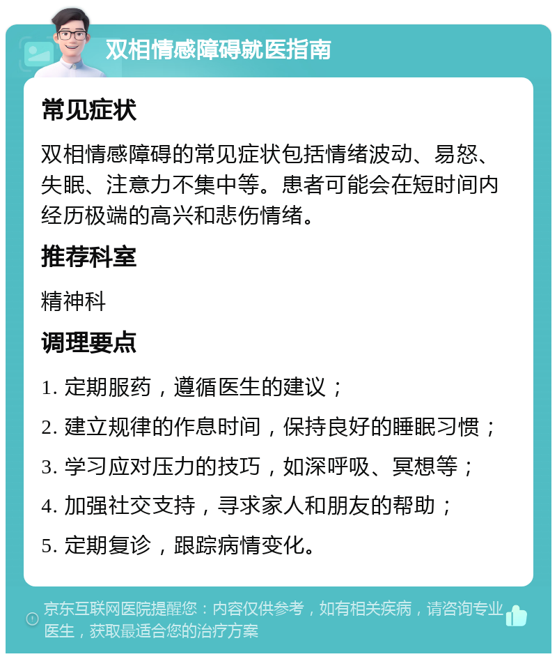 双相情感障碍就医指南 常见症状 双相情感障碍的常见症状包括情绪波动、易怒、失眠、注意力不集中等。患者可能会在短时间内经历极端的高兴和悲伤情绪。 推荐科室 精神科 调理要点 1. 定期服药，遵循医生的建议； 2. 建立规律的作息时间，保持良好的睡眠习惯； 3. 学习应对压力的技巧，如深呼吸、冥想等； 4. 加强社交支持，寻求家人和朋友的帮助； 5. 定期复诊，跟踪病情变化。