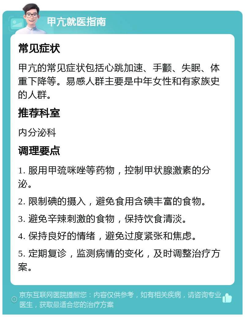 甲亢就医指南 常见症状 甲亢的常见症状包括心跳加速、手颤、失眠、体重下降等。易感人群主要是中年女性和有家族史的人群。 推荐科室 内分泌科 调理要点 1. 服用甲巯咪唑等药物，控制甲状腺激素的分泌。 2. 限制碘的摄入，避免食用含碘丰富的食物。 3. 避免辛辣刺激的食物，保持饮食清淡。 4. 保持良好的情绪，避免过度紧张和焦虑。 5. 定期复诊，监测病情的变化，及时调整治疗方案。