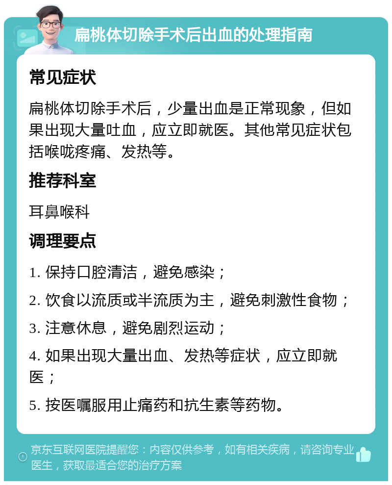 扁桃体切除手术后出血的处理指南 常见症状 扁桃体切除手术后，少量出血是正常现象，但如果出现大量吐血，应立即就医。其他常见症状包括喉咙疼痛、发热等。 推荐科室 耳鼻喉科 调理要点 1. 保持口腔清洁，避免感染； 2. 饮食以流质或半流质为主，避免刺激性食物； 3. 注意休息，避免剧烈运动； 4. 如果出现大量出血、发热等症状，应立即就医； 5. 按医嘱服用止痛药和抗生素等药物。