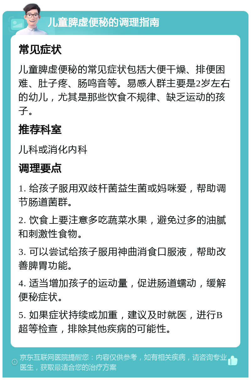 儿童脾虚便秘的调理指南 常见症状 儿童脾虚便秘的常见症状包括大便干燥、排便困难、肚子疼、肠鸣音等。易感人群主要是2岁左右的幼儿，尤其是那些饮食不规律、缺乏运动的孩子。 推荐科室 儿科或消化内科 调理要点 1. 给孩子服用双歧杆菌益生菌或妈咪爱，帮助调节肠道菌群。 2. 饮食上要注意多吃蔬菜水果，避免过多的油腻和刺激性食物。 3. 可以尝试给孩子服用神曲消食口服液，帮助改善脾胃功能。 4. 适当增加孩子的运动量，促进肠道蠕动，缓解便秘症状。 5. 如果症状持续或加重，建议及时就医，进行B超等检查，排除其他疾病的可能性。