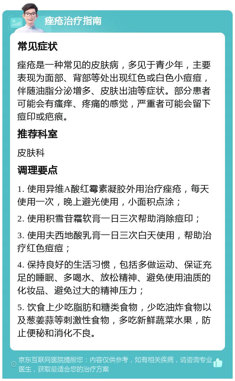 痤疮治疗指南 常见症状 痤疮是一种常见的皮肤病，多见于青少年，主要表现为面部、背部等处出现红色或白色小痘痘，伴随油脂分泌增多、皮肤出油等症状。部分患者可能会有瘙痒、疼痛的感觉，严重者可能会留下痘印或疤痕。 推荐科室 皮肤科 调理要点 1. 使用异维A酸红霉素凝胶外用治疗痤疮，每天使用一次，晚上避光使用，小面积点涂； 2. 使用积雪苷霜软膏一日三次帮助消除痘印； 3. 使用夫西地酸乳膏一日三次白天使用，帮助治疗红色痘痘； 4. 保持良好的生活习惯，包括多做运动、保证充足的睡眠、多喝水、放松精神、避免使用油质的化妆品、避免过大的精神压力； 5. 饮食上少吃脂肪和糖类食物，少吃油炸食物以及葱姜蒜等刺激性食物，多吃新鲜蔬菜水果，防止便秘和消化不良。