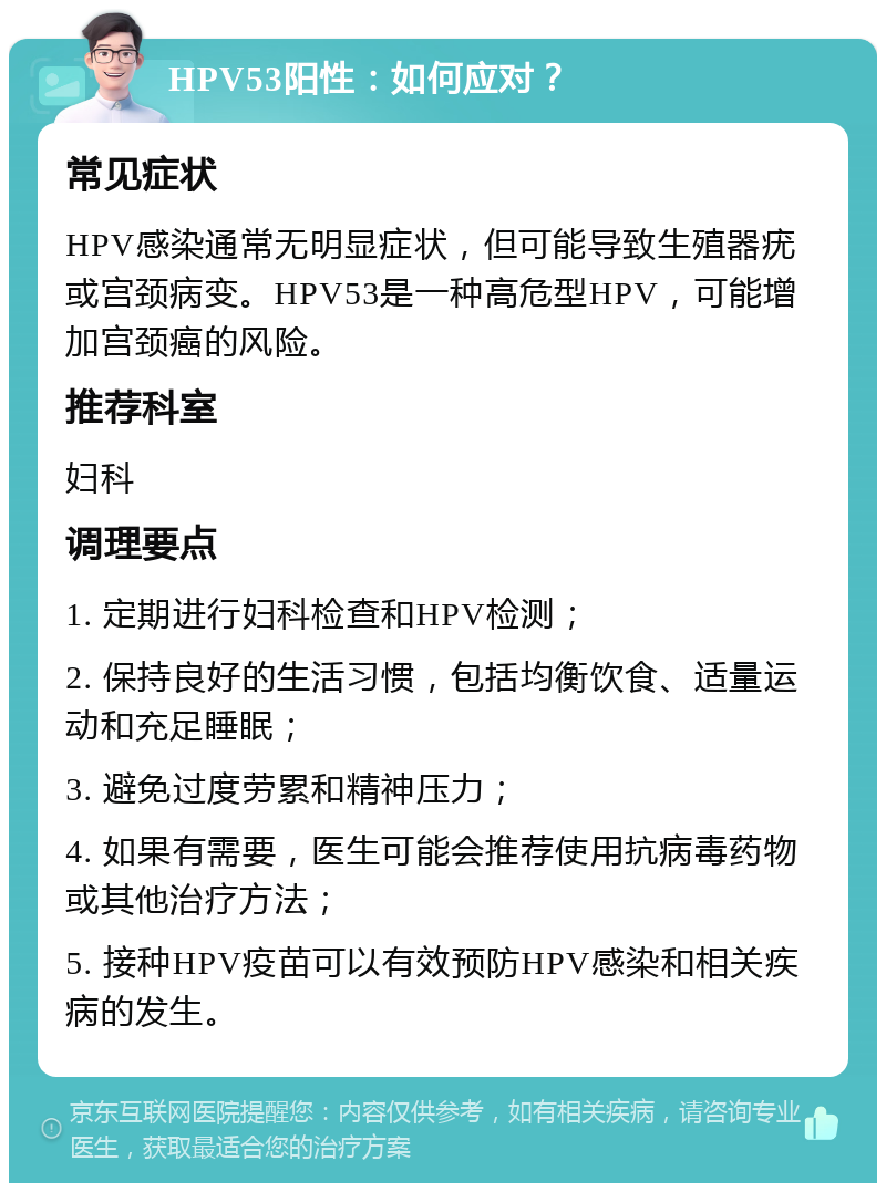 HPV53阳性：如何应对？ 常见症状 HPV感染通常无明显症状，但可能导致生殖器疣或宫颈病变。HPV53是一种高危型HPV，可能增加宫颈癌的风险。 推荐科室 妇科 调理要点 1. 定期进行妇科检查和HPV检测； 2. 保持良好的生活习惯，包括均衡饮食、适量运动和充足睡眠； 3. 避免过度劳累和精神压力； 4. 如果有需要，医生可能会推荐使用抗病毒药物或其他治疗方法； 5. 接种HPV疫苗可以有效预防HPV感染和相关疾病的发生。