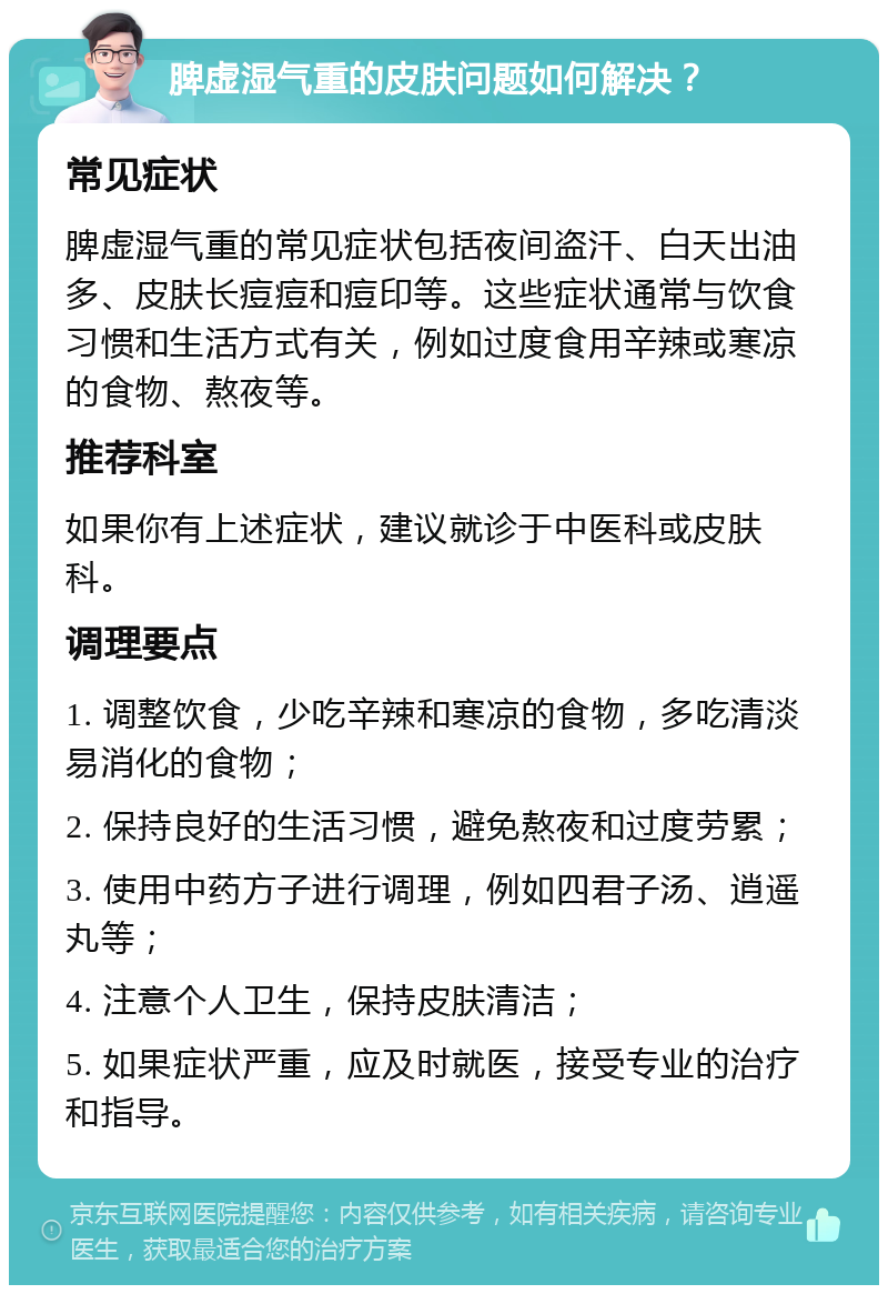 脾虚湿气重的皮肤问题如何解决？ 常见症状 脾虚湿气重的常见症状包括夜间盗汗、白天出油多、皮肤长痘痘和痘印等。这些症状通常与饮食习惯和生活方式有关，例如过度食用辛辣或寒凉的食物、熬夜等。 推荐科室 如果你有上述症状，建议就诊于中医科或皮肤科。 调理要点 1. 调整饮食，少吃辛辣和寒凉的食物，多吃清淡易消化的食物； 2. 保持良好的生活习惯，避免熬夜和过度劳累； 3. 使用中药方子进行调理，例如四君子汤、逍遥丸等； 4. 注意个人卫生，保持皮肤清洁； 5. 如果症状严重，应及时就医，接受专业的治疗和指导。