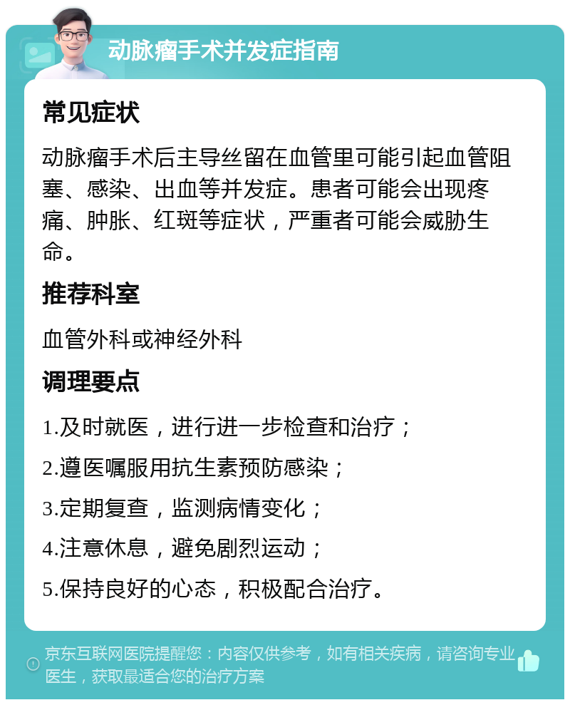 动脉瘤手术并发症指南 常见症状 动脉瘤手术后主导丝留在血管里可能引起血管阻塞、感染、出血等并发症。患者可能会出现疼痛、肿胀、红斑等症状，严重者可能会威胁生命。 推荐科室 血管外科或神经外科 调理要点 1.及时就医，进行进一步检查和治疗； 2.遵医嘱服用抗生素预防感染； 3.定期复查，监测病情变化； 4.注意休息，避免剧烈运动； 5.保持良好的心态，积极配合治疗。