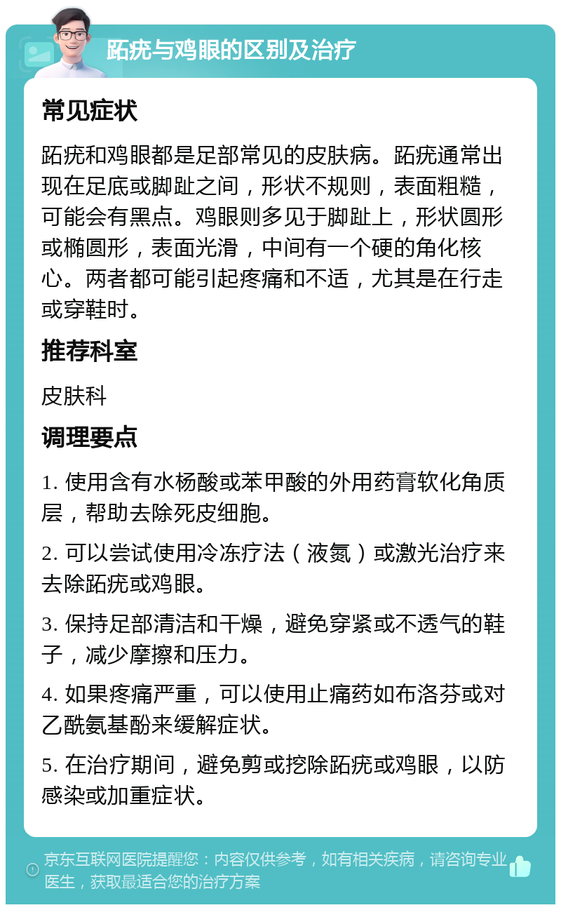 跖疣与鸡眼的区别及治疗 常见症状 跖疣和鸡眼都是足部常见的皮肤病。跖疣通常出现在足底或脚趾之间，形状不规则，表面粗糙，可能会有黑点。鸡眼则多见于脚趾上，形状圆形或椭圆形，表面光滑，中间有一个硬的角化核心。两者都可能引起疼痛和不适，尤其是在行走或穿鞋时。 推荐科室 皮肤科 调理要点 1. 使用含有水杨酸或苯甲酸的外用药膏软化角质层，帮助去除死皮细胞。 2. 可以尝试使用冷冻疗法（液氮）或激光治疗来去除跖疣或鸡眼。 3. 保持足部清洁和干燥，避免穿紧或不透气的鞋子，减少摩擦和压力。 4. 如果疼痛严重，可以使用止痛药如布洛芬或对乙酰氨基酚来缓解症状。 5. 在治疗期间，避免剪或挖除跖疣或鸡眼，以防感染或加重症状。