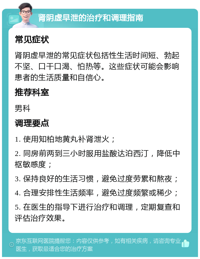 肾阴虚早泄的治疗和调理指南 常见症状 肾阴虚早泄的常见症状包括性生活时间短、勃起不坚、口干口渴、怕热等。这些症状可能会影响患者的生活质量和自信心。 推荐科室 男科 调理要点 1. 使用知柏地黄丸补肾泄火； 2. 同房前两到三小时服用盐酸达泊西汀，降低中枢敏感度； 3. 保持良好的生活习惯，避免过度劳累和熬夜； 4. 合理安排性生活频率，避免过度频繁或稀少； 5. 在医生的指导下进行治疗和调理，定期复查和评估治疗效果。