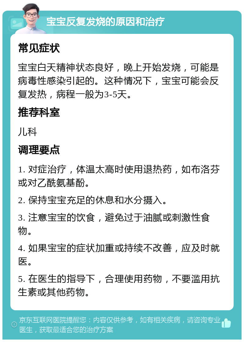 宝宝反复发烧的原因和治疗 常见症状 宝宝白天精神状态良好，晚上开始发烧，可能是病毒性感染引起的。这种情况下，宝宝可能会反复发热，病程一般为3-5天。 推荐科室 儿科 调理要点 1. 对症治疗，体温太高时使用退热药，如布洛芬或对乙酰氨基酚。 2. 保持宝宝充足的休息和水分摄入。 3. 注意宝宝的饮食，避免过于油腻或刺激性食物。 4. 如果宝宝的症状加重或持续不改善，应及时就医。 5. 在医生的指导下，合理使用药物，不要滥用抗生素或其他药物。