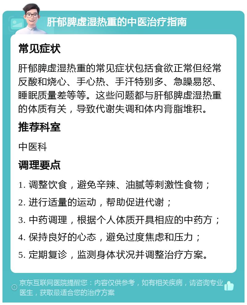 肝郁脾虚湿热重的中医治疗指南 常见症状 肝郁脾虚湿热重的常见症状包括食欲正常但经常反酸和烧心、手心热、手汗特别多、急躁易怒、睡眠质量差等等。这些问题都与肝郁脾虚湿热重的体质有关，导致代谢失调和体内膏脂堆积。 推荐科室 中医科 调理要点 1. 调整饮食，避免辛辣、油腻等刺激性食物； 2. 进行适量的运动，帮助促进代谢； 3. 中药调理，根据个人体质开具相应的中药方； 4. 保持良好的心态，避免过度焦虑和压力； 5. 定期复诊，监测身体状况并调整治疗方案。