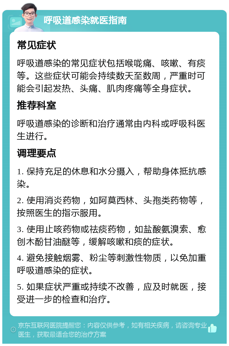 呼吸道感染就医指南 常见症状 呼吸道感染的常见症状包括喉咙痛、咳嗽、有痰等。这些症状可能会持续数天至数周，严重时可能会引起发热、头痛、肌肉疼痛等全身症状。 推荐科室 呼吸道感染的诊断和治疗通常由内科或呼吸科医生进行。 调理要点 1. 保持充足的休息和水分摄入，帮助身体抵抗感染。 2. 使用消炎药物，如阿莫西林、头孢类药物等，按照医生的指示服用。 3. 使用止咳药物或祛痰药物，如盐酸氨溴索、愈创木酚甘油醚等，缓解咳嗽和痰的症状。 4. 避免接触烟雾、粉尘等刺激性物质，以免加重呼吸道感染的症状。 5. 如果症状严重或持续不改善，应及时就医，接受进一步的检查和治疗。