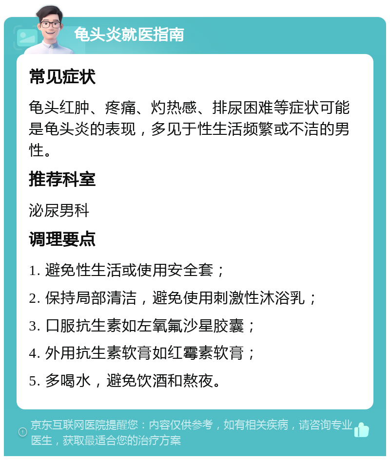 龟头炎就医指南 常见症状 龟头红肿、疼痛、灼热感、排尿困难等症状可能是龟头炎的表现，多见于性生活频繁或不洁的男性。 推荐科室 泌尿男科 调理要点 1. 避免性生活或使用安全套； 2. 保持局部清洁，避免使用刺激性沐浴乳； 3. 口服抗生素如左氧氟沙星胶囊； 4. 外用抗生素软膏如红霉素软膏； 5. 多喝水，避免饮酒和熬夜。