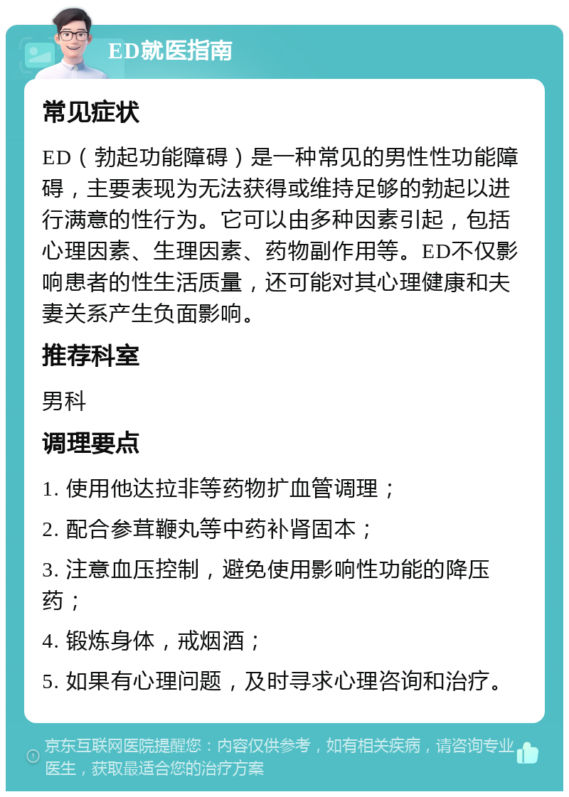 ED就医指南 常见症状 ED（勃起功能障碍）是一种常见的男性性功能障碍，主要表现为无法获得或维持足够的勃起以进行满意的性行为。它可以由多种因素引起，包括心理因素、生理因素、药物副作用等。ED不仅影响患者的性生活质量，还可能对其心理健康和夫妻关系产生负面影响。 推荐科室 男科 调理要点 1. 使用他达拉非等药物扩血管调理； 2. 配合参茸鞭丸等中药补肾固本； 3. 注意血压控制，避免使用影响性功能的降压药； 4. 锻炼身体，戒烟酒； 5. 如果有心理问题，及时寻求心理咨询和治疗。