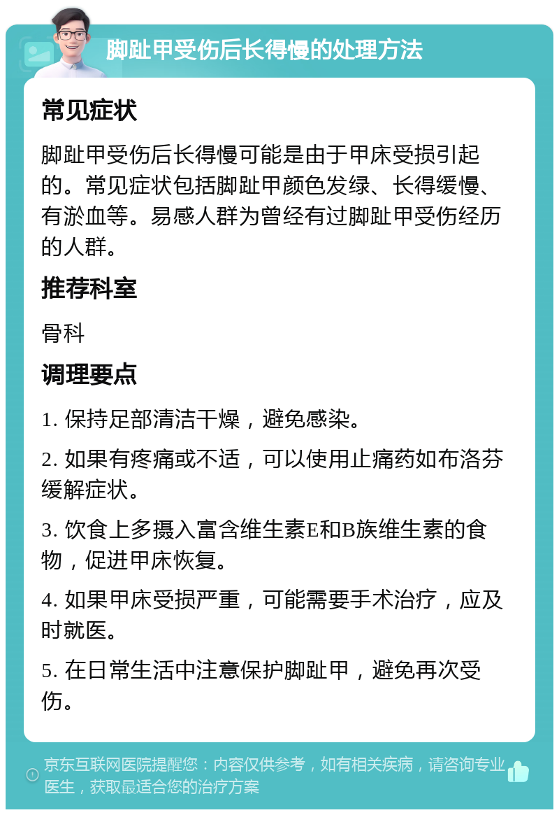 脚趾甲受伤后长得慢的处理方法 常见症状 脚趾甲受伤后长得慢可能是由于甲床受损引起的。常见症状包括脚趾甲颜色发绿、长得缓慢、有淤血等。易感人群为曾经有过脚趾甲受伤经历的人群。 推荐科室 骨科 调理要点 1. 保持足部清洁干燥，避免感染。 2. 如果有疼痛或不适，可以使用止痛药如布洛芬缓解症状。 3. 饮食上多摄入富含维生素E和B族维生素的食物，促进甲床恢复。 4. 如果甲床受损严重，可能需要手术治疗，应及时就医。 5. 在日常生活中注意保护脚趾甲，避免再次受伤。