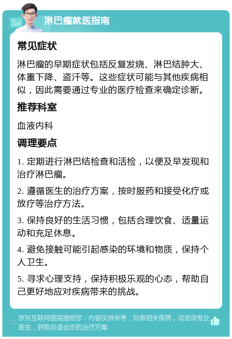 淋巴瘤就医指南 常见症状 淋巴瘤的早期症状包括反复发烧、淋巴结肿大、体重下降、盗汗等。这些症状可能与其他疾病相似，因此需要通过专业的医疗检查来确定诊断。 推荐科室 血液内科 调理要点 1. 定期进行淋巴结检查和活检，以便及早发现和治疗淋巴瘤。 2. 遵循医生的治疗方案，按时服药和接受化疗或放疗等治疗方法。 3. 保持良好的生活习惯，包括合理饮食、适量运动和充足休息。 4. 避免接触可能引起感染的环境和物质，保持个人卫生。 5. 寻求心理支持，保持积极乐观的心态，帮助自己更好地应对疾病带来的挑战。