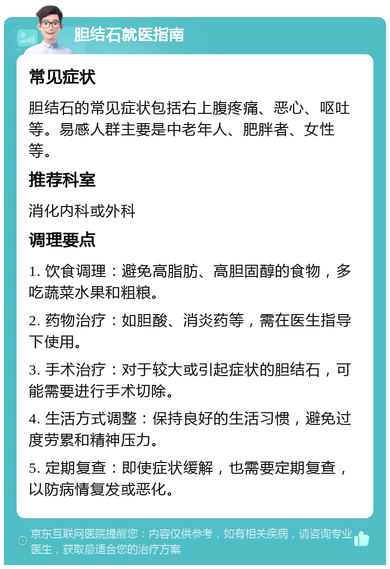 胆结石就医指南 常见症状 胆结石的常见症状包括右上腹疼痛、恶心、呕吐等。易感人群主要是中老年人、肥胖者、女性等。 推荐科室 消化内科或外科 调理要点 1. 饮食调理：避免高脂肪、高胆固醇的食物，多吃蔬菜水果和粗粮。 2. 药物治疗：如胆酸、消炎药等，需在医生指导下使用。 3. 手术治疗：对于较大或引起症状的胆结石，可能需要进行手术切除。 4. 生活方式调整：保持良好的生活习惯，避免过度劳累和精神压力。 5. 定期复查：即使症状缓解，也需要定期复查，以防病情复发或恶化。