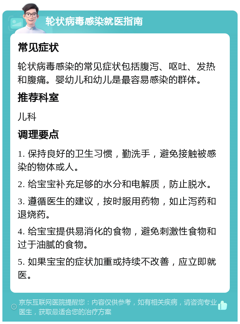 轮状病毒感染就医指南 常见症状 轮状病毒感染的常见症状包括腹泻、呕吐、发热和腹痛。婴幼儿和幼儿是最容易感染的群体。 推荐科室 儿科 调理要点 1. 保持良好的卫生习惯，勤洗手，避免接触被感染的物体或人。 2. 给宝宝补充足够的水分和电解质，防止脱水。 3. 遵循医生的建议，按时服用药物，如止泻药和退烧药。 4. 给宝宝提供易消化的食物，避免刺激性食物和过于油腻的食物。 5. 如果宝宝的症状加重或持续不改善，应立即就医。