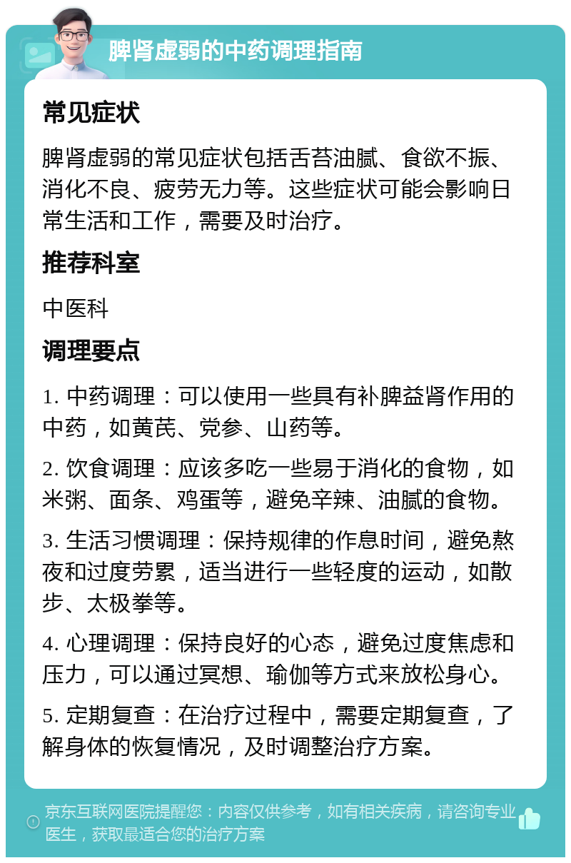 脾肾虚弱的中药调理指南 常见症状 脾肾虚弱的常见症状包括舌苔油腻、食欲不振、消化不良、疲劳无力等。这些症状可能会影响日常生活和工作，需要及时治疗。 推荐科室 中医科 调理要点 1. 中药调理：可以使用一些具有补脾益肾作用的中药，如黄芪、党参、山药等。 2. 饮食调理：应该多吃一些易于消化的食物，如米粥、面条、鸡蛋等，避免辛辣、油腻的食物。 3. 生活习惯调理：保持规律的作息时间，避免熬夜和过度劳累，适当进行一些轻度的运动，如散步、太极拳等。 4. 心理调理：保持良好的心态，避免过度焦虑和压力，可以通过冥想、瑜伽等方式来放松身心。 5. 定期复查：在治疗过程中，需要定期复查，了解身体的恢复情况，及时调整治疗方案。