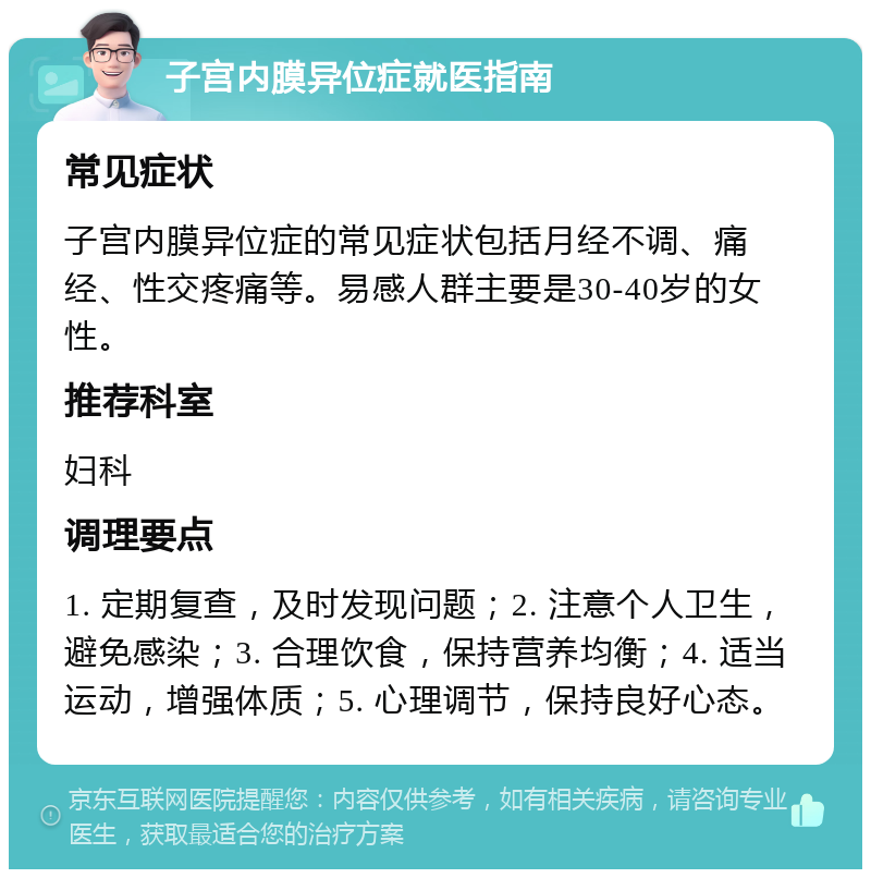 子宫内膜异位症就医指南 常见症状 子宫内膜异位症的常见症状包括月经不调、痛经、性交疼痛等。易感人群主要是30-40岁的女性。 推荐科室 妇科 调理要点 1. 定期复查，及时发现问题；2. 注意个人卫生，避免感染；3. 合理饮食，保持营养均衡；4. 适当运动，增强体质；5. 心理调节，保持良好心态。