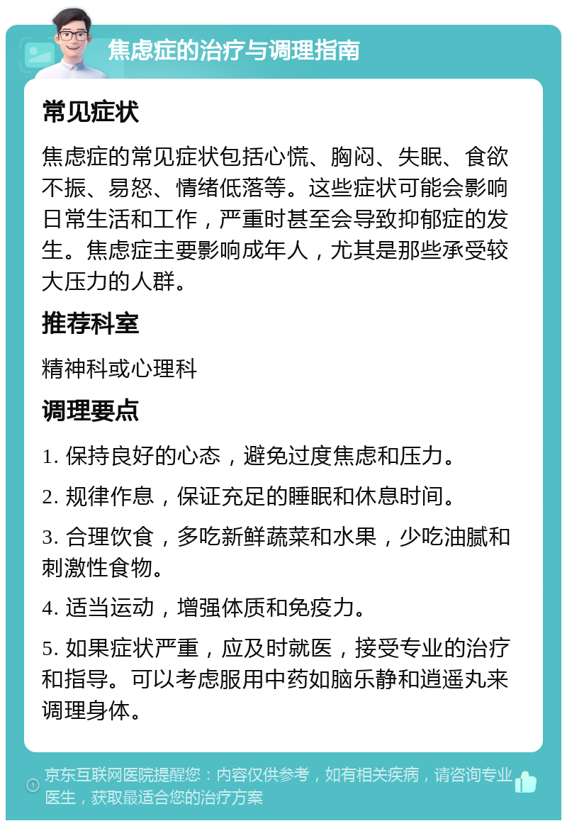 焦虑症的治疗与调理指南 常见症状 焦虑症的常见症状包括心慌、胸闷、失眠、食欲不振、易怒、情绪低落等。这些症状可能会影响日常生活和工作，严重时甚至会导致抑郁症的发生。焦虑症主要影响成年人，尤其是那些承受较大压力的人群。 推荐科室 精神科或心理科 调理要点 1. 保持良好的心态，避免过度焦虑和压力。 2. 规律作息，保证充足的睡眠和休息时间。 3. 合理饮食，多吃新鲜蔬菜和水果，少吃油腻和刺激性食物。 4. 适当运动，增强体质和免疫力。 5. 如果症状严重，应及时就医，接受专业的治疗和指导。可以考虑服用中药如脑乐静和逍遥丸来调理身体。