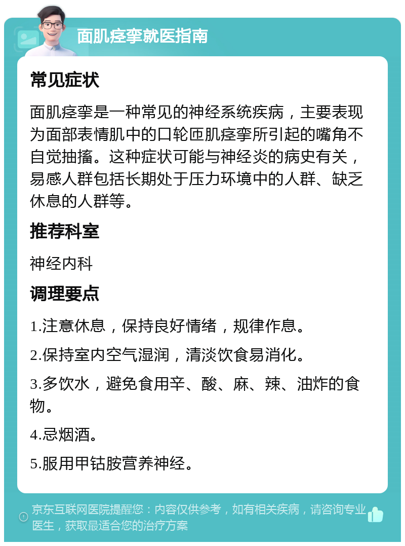 面肌痉挛就医指南 常见症状 面肌痉挛是一种常见的神经系统疾病，主要表现为面部表情肌中的口轮匝肌痉挛所引起的嘴角不自觉抽搐。这种症状可能与神经炎的病史有关，易感人群包括长期处于压力环境中的人群、缺乏休息的人群等。 推荐科室 神经内科 调理要点 1.注意休息，保持良好情绪，规律作息。 2.保持室内空气湿润，清淡饮食易消化。 3.多饮水，避免食用辛、酸、麻、辣、油炸的食物。 4.忌烟酒。 5.服用甲钴胺营养神经。