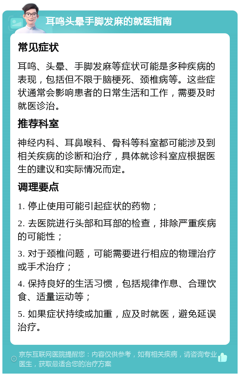 耳鸣头晕手脚发麻的就医指南 常见症状 耳鸣、头晕、手脚发麻等症状可能是多种疾病的表现，包括但不限于脑梗死、颈椎病等。这些症状通常会影响患者的日常生活和工作，需要及时就医诊治。 推荐科室 神经内科、耳鼻喉科、骨科等科室都可能涉及到相关疾病的诊断和治疗，具体就诊科室应根据医生的建议和实际情况而定。 调理要点 1. 停止使用可能引起症状的药物； 2. 去医院进行头部和耳部的检查，排除严重疾病的可能性； 3. 对于颈椎问题，可能需要进行相应的物理治疗或手术治疗； 4. 保持良好的生活习惯，包括规律作息、合理饮食、适量运动等； 5. 如果症状持续或加重，应及时就医，避免延误治疗。