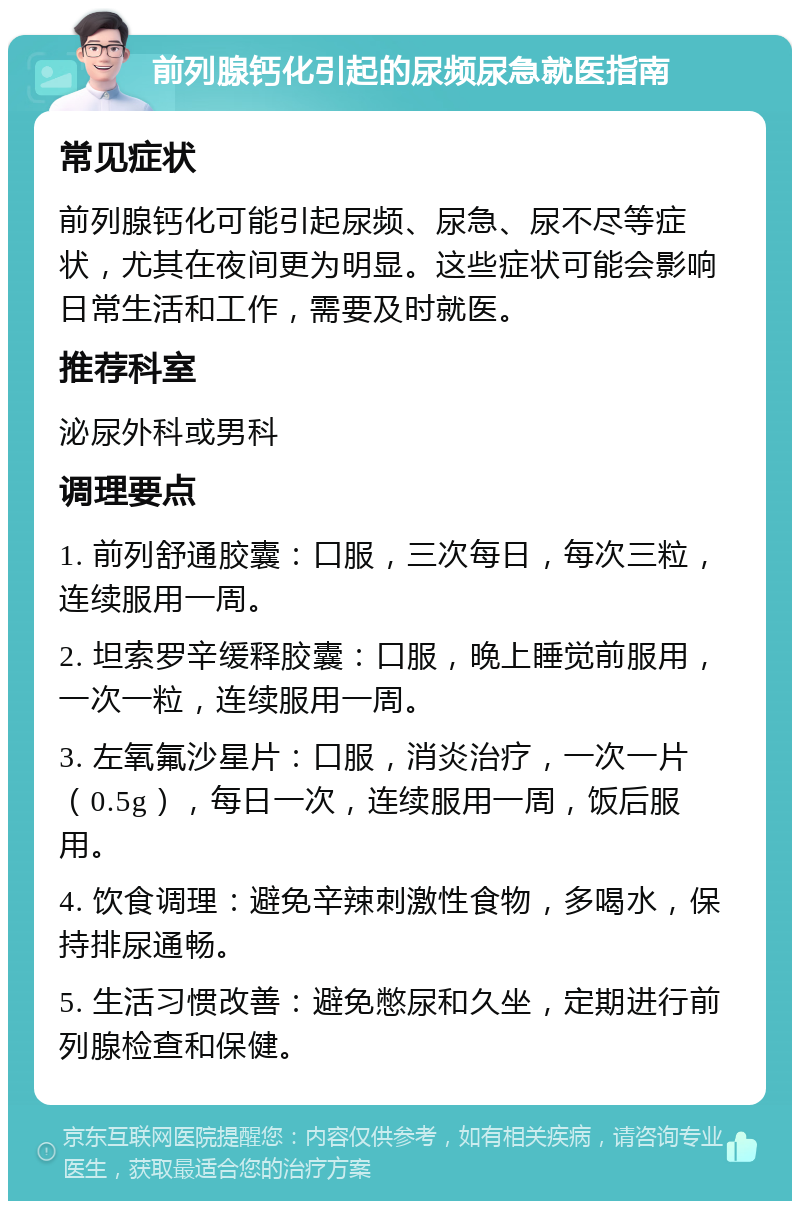 前列腺钙化引起的尿频尿急就医指南 常见症状 前列腺钙化可能引起尿频、尿急、尿不尽等症状，尤其在夜间更为明显。这些症状可能会影响日常生活和工作，需要及时就医。 推荐科室 泌尿外科或男科 调理要点 1. 前列舒通胶囊：口服，三次每日，每次三粒，连续服用一周。 2. 坦索罗辛缓释胶囊：口服，晚上睡觉前服用，一次一粒，连续服用一周。 3. 左氧氟沙星片：口服，消炎治疗，一次一片（0.5g），每日一次，连续服用一周，饭后服用。 4. 饮食调理：避免辛辣刺激性食物，多喝水，保持排尿通畅。 5. 生活习惯改善：避免憋尿和久坐，定期进行前列腺检查和保健。