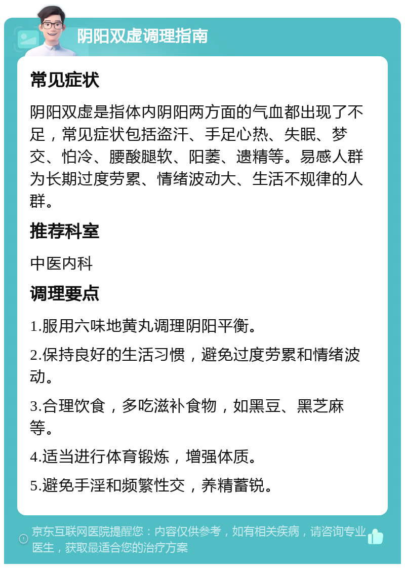 阴阳双虚调理指南 常见症状 阴阳双虚是指体内阴阳两方面的气血都出现了不足，常见症状包括盗汗、手足心热、失眠、梦交、怕冷、腰酸腿软、阳萎、遗精等。易感人群为长期过度劳累、情绪波动大、生活不规律的人群。 推荐科室 中医内科 调理要点 1.服用六味地黄丸调理阴阳平衡。 2.保持良好的生活习惯，避免过度劳累和情绪波动。 3.合理饮食，多吃滋补食物，如黑豆、黑芝麻等。 4.适当进行体育锻炼，增强体质。 5.避免手淫和频繁性交，养精蓄锐。